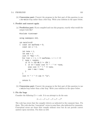 5.4. PROBLEMS 101
(b) Conversion part: Convert the program in the ﬁrst part of this question to use
a do-while loop rather than a for loop. Write your solution in the space below.
8. Predict and convert again
(a) Prediction part: If you compiled and ran this program, exactly what would the
output look like?
#include <iostream>
using namespace std;
int main(void)
{ const int maxTerms = 8;
const int x = 2;
int term = 1;
int sum = 1;
cout << "Sum = 1";
for (int i = 1; i <= maxTerms; i = i + 1)
{ term = -term*x;
if (0 != i%3 && 0 != i%4 )
{ if (0 > term) cout << " - " << -term;
else cout << " + " << term;
sum = sum + term;
}
}
cout << " = " << sum << "n";
return 0;
}
(b) Conversion part: Convert the program in the ﬁrst part of this question to use
a while loop rather than a for loop. Write your solution in the space below.
9. Fix the bugs
Consider the following C++ code. It is an attempt to do the sum:
S = 1 − x2
+ x4
− x6
+ x8
− x10
The code has errors that the compiler detects as indicated in the comment lines. Fix
them. The code also has “conceptual” errors in some lines, also indicated by comments.
Conceptual errors are those that compile without error but do not provide correct
answers upon execution. Fix these as well.
 