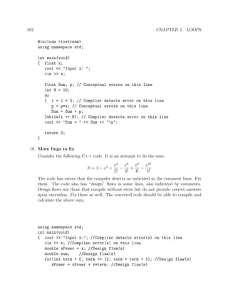 102 CHAPTER 5. LOOPS
#include <iostream>
using namespace std;
int main(void)
{ float x;
cout << "Input x: ";
cin >> x;
float Sum, p; // Conceptual errors on this line
int N = 10;
do
{ i = i + 2; // Compiler detects error on this line
p = p*x; // Conceptual errors on this line
Sum = Sum + p;
}while(i <= N); // Compiler detects error on this line
cout << "Sum = " << Sum << "n";
return 0;
}
10. More bugs to ﬁx
Consider the following C++ code. It is an attempt to do the sum:
S = 1 − x2
+
x4
2!
−
x6
3!
+
x8
4!
−
x10
5!
The code has errors that the compiler detects as indicated in the comment lines. Fix
them. The code also has “design” ﬂaws in some lines, also indicated by comments.
Design ﬂaws are those that compile without error but do not provide correct answers
upon execution. Fix these as well. The corrected code should be able to compile and
calculate the above sum.
using namespace std;
int main(void)
{ cout >> "Input x:"; //Compiler detects error(s) on this line
cin << x; //Compiler error(s) on this line
double xPower = x; //Design flaw(s)
double sum; //Design flaw(s)
for(int term = 0; term <= 12; term = term + 1); //Design flaw(s)
xPower = xPower + x*term; //Design flaw(s)
 