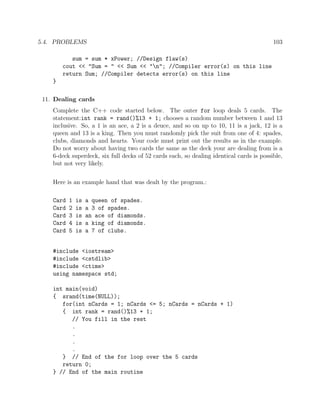 5.4. PROBLEMS 103
sum = sum * xPower; //Design flaw(s)
cout << "Sum = " << Sum << "n"; //Compiler error(s) on this line
return Sum; //Compiler detects error(s) on this line
}
11. Dealing cards
Complete the C++ code started below. The outer for loop deals 5 cards. The
statement:int rank = rand()%13 + 1; chooses a random number between 1 and 13
inclusive. So, a 1 is an ace, a 2 is a deuce, and so on up to 10, 11 is a jack, 12 is a
queen and 13 is a king. Then you must randomly pick the suit from one of 4: spades,
clubs, diamonds and hearts. Your code must print out the results as in the example.
Do not worry about having two cards the same as the deck your are dealing from is a
6-deck superdeck, six full decks of 52 cards each, so dealing identical cards is possible,
but not very likely.
Here is an example hand that was dealt by the program.:
Card 1 is a queen of spades.
Card 2 is a 3 of spades.
Card 3 is an ace of diamonds.
Card 4 is a king of diamonds.
Card 5 is a 7 of clubs.
#include <iostream>
#include <cstdlib>
#include <ctime>
using namespace std;
int main(void)
{ srand(time(NULL));
for(int nCards = 1; nCards <= 5; nCards = nCards + 1)
{ int rank = rand()%13 + 1;
// You fill in the rest
.
.
.
.
} // End of the for loop over the 5 cards
return 0;
} // End of the main routine
 