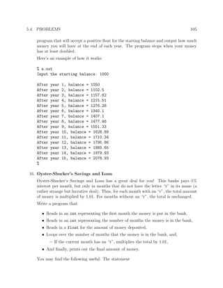 5.4. PROBLEMS 105
program that will accept a positive ﬂoat for the starting balance and output how much
money you will have at the end of each year. The program stops when your money
has at least doubled.
Here’s an example of how it works:
% a.out
Input the starting balance: 1000
After year 1, balance = 1050
After year 2, balance = 1102.5
After year 3, balance = 1157.62
After year 4, balance = 1215.51
After year 5, balance = 1276.28
After year 6, balance = 1340.1
After year 7, balance = 1407.1
After year 8, balance = 1477.46
After year 9, balance = 1551.33
After year 10, balance = 1628.89
After year 11, balance = 1710.34
After year 12, balance = 1795.86
After year 13, balance = 1885.65
After year 14, balance = 1979.93
After year 15, balance = 2078.93
%
16. Oyster-Shucker’s Savings and Loan
Oyster-Shucker’s Savings and Loan has a great deal for you! This banks pays 1%
interest per month, but only in months that do not have the letter “r” in its name (a
rather strange but lucrative deal). Thus, for each month with an “r”, the total amount
of money is multiplied by 1.01. For months without an “r”, the total is unchanged.
Write a program that:
• Reads in an int representing the ﬁrst month the money is put in the bank,
• Reads in an int representing the number of months the money is in the bank,
• Reads in a float for the amount of money deposited,
• Loops over the number of months that the money is in the bank, and,
– If the current month has an “r”, multiplies the total by 1.01,
• And ﬁnally, prints out the ﬁnal amount of money.
You may ﬁnd the following useful: The statement
 