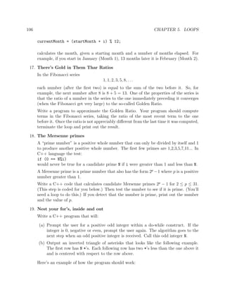 106 CHAPTER 5. LOOPS
currentMonth = (startMonth + i) % 12;
calculates the month, given a starting month and a number of months elapsed. For
example, if you start in January (Month 1), 13 months later it is February (Month 2).
17. There’s Gold in Them Thar Ratios
In the Fibonacci series
1, 1, 2, 3, 5, 8, . . .
each number (after the ﬁrst two) is equal to the sum of the two before it. So, for
example, the next number after 8 is 8 + 5 = 13. One of the properties of the series is
that the ratio of a number in the series to the one immediately preceding it converges
(when the Fibonacci get very large) to the so-called Golden Ratio.
Write a program to approximate the Golden Ratio. Your program should compute
terms in the Fibonacci series, taking the ratio of the most recent term to the one
before it. Once the ratio is not appreciably diﬀerent from the last time it was computed,
terminate the loop and print out the result.
18. The Mersenne primes
A “prime number” is a positive whole number that can only be divided by itself and 1
to produce another positive whole number. The ﬁrst few primes are 1,2,3,5,7,11... In
C++ language the test:
if (0 == N%i)
would never be true for a candidate prime N if i were greater than 1 and less than N.
A Mersenne prime is a prime number that also has the form 2p
−1 where p is a positive
number greater than 1.
Write a C++ code that calculates candidate Mersenne primes 2p
− 1 for 2 ≤ p ≤ 31.
(This step is coded for you below.) Then test the number to see if it is prime. (You’ll
need a loop to do this.) If you detect that the number is prime, print out the number
and the value of p.
19. Nest your for’s, inside and out
Write a C++ program that will:
(a) Prompt the user for a positive odd integer within a do-while construct. If the
integer is 0, negative or even, prompt the user again. The algorithm goes to the
next step when an odd positive integer is received. Call this odd integer N.
(b) Output an inverted triangle of asterisks that looks like the following example.
The ﬁrst row has N *’s. Each following row has two *’s less than the one above it
and is centered with respect to the row above.
Here’s an example of how the program should work:
 