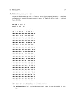5.4. PROBLEMS 109
21. For success, nest your for’s
In the output that follows, a C++ program prompted a user for two inputs, the height
and width of a box and the user responded with “30” for both. Write the C++ program
that did this:
Height of box: 30
Width of box: 30
* * * * * * * * * * * * * * *
** ** ** ** ** ** ** ** ** **
*** *** *** *** *** *** *** **
**** **** **** **** **** ****
***** ***** ***** ***** *****
****** ****** ****** ****** **
******* ******* ******* ******
******** ******** ******** ***
********* ********* *********
********** ********** ********
*********** *********** ******
************ ************ ****
************* ************* **
************** **************
*************** **************
**************** *************
***************** ************
****************** ***********
******************* **********
******************** *********
********************* ********
********************** *******
*********************** ******
************************ *****
************************* ****
************************** ***
*************************** **
**************************** *
*****************************
You must use nested for-loops to solve this problem.
You may not use arrays. (Ignore this statement if you do not know what an array
is.)
 