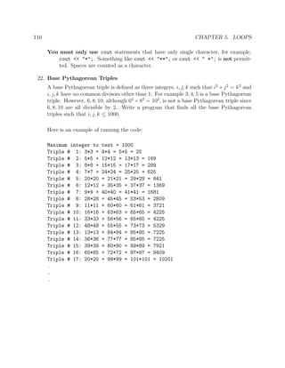 110 CHAPTER 5. LOOPS
You must only use cout statements that have only single character, for example,
cout << "*";. Something like cout << "**"; or cout << " *"; is not permit-
ted. Spaces are counted as a character.
22. Base Pythagorean Triples
A base Pythagorean triple is deﬁned as three integers, i, j, k such that i2
+j2
= k2
and
i, j, k have no common divisors other than 1. For example 3, 4, 5 is a base Pythagorean
triple. However, 6, 8, 10, although 62
+ 82
= 102
, is not a base Pythagorean triple since
6, 8, 10 are all divisible by 2. Write a program that ﬁnds all the base Pythagorean
triples such that i, j, k ≤ 1000.
Here is an example of running the code:
Maximum integer to test = 1000
Triple # 1: 3*3 + 4*4 = 5*5 = 25
Triple # 2: 5*5 + 12*12 = 13*13 = 169
Triple # 3: 8*8 + 15*15 = 17*17 = 289
Triple # 4: 7*7 + 24*24 = 25*25 = 625
Triple # 5: 20*20 + 21*21 = 29*29 = 841
Triple # 6: 12*12 + 35*35 = 37*37 = 1369
Triple # 7: 9*9 + 40*40 = 41*41 = 1681
Triple # 8: 28*28 + 45*45 = 53*53 = 2809
Triple # 9: 11*11 + 60*60 = 61*61 = 3721
Triple # 10: 16*16 + 63*63 = 65*65 = 4225
Triple # 11: 33*33 + 56*56 = 65*65 = 4225
Triple # 12: 48*48 + 55*55 = 73*73 = 5329
Triple # 13: 13*13 + 84*84 = 85*85 = 7225
Triple # 14: 36*36 + 77*77 = 85*85 = 7225
Triple # 15: 39*39 + 80*80 = 89*89 = 7921
Triple # 16: 65*65 + 72*72 = 97*97 = 9409
Triple # 17: 20*20 + 99*99 = 101*101 = 10201
.
.
.
 