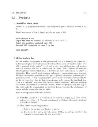5.5. PROJECTS 111
5.5 Projects
1. Something loopy to do
Write a C++ program that converts any unsigned integer to any base between 2 and
9.
Here’s an example of how it should work for an input of 126:
unix-prompt> a.out
Input the base to convert to between 2 <= b <= 9: 7
Input any positive unsigned int: 126
Decimal 126 converted to base 7 is 240
unix-prompt>
2. Going nowhere fast
In this problem the program starts up assuming that it is following an object on a
2-dimensional plane as it takes many steps to perform a sort-of “random walk”. The
object starts oﬀ at the “origin” (x = 0 and y = 0). You will input two real numbers
that will represent the next coordinates of the object. The computer will calculate
the straight-line distance that it has to travel to get there and position the object at
that point. Then you will input two more real numbers representing a move from that
location, then another position (another pair of points) and another position (pair of
points) and so on. To stop the program you have to input the identical new coordinates
as the previous step—that is, there is no distance to be traveled for that ﬁnal step.
This is a “sentinel” indicating that the loop should terminate. This last zero-step
should not be counted in the number of steps. When the program exits the loop at
this point make the program print out the total distance traveled, the total number of
moves and the average distance per move.
Here is some pseudocode for this problem:
(a) START: Declare N = 0 (Counter for the number of steps), xi, yi (New coordi-
nates), x0 = 0, y0 = 0 (Current coordinates), s (Distance of a single step) and
t = 0 (Total distance).
(b) Start of the “input/stepping loop”.
i. Read in the the new coordinates: xi and yi.
ii. Test to see if xi and yi are valid input. If they are not, go back to (b-i.),
otherwise continue on to the next step (b-iii.).
 