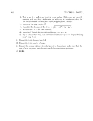 112 CHAPTER 5. LOOPS
iii. Test to see if xi and yi are identical to x0 and y0. If they are not you will
continue with step (b-iv.) Otherwise you will want to transfer control to the
the ﬁrst statement following the “input/stepping loop”, step (c).
iv. Increment the step counter N.
v. Calculate the distance of the step s = (xi − x0)2 + (yi − y0)2.
vi. Accumulate s in t, the total distance.
vii. Important! Update the current position x0 = xi, y0 = yi.
viii. Try to take another step, that is return control to the top of the “input/stepping
loop”, step (b-i.).
(c) Report the total distance traveled.
(d) Report the total number of steps.
(e) Report the average distance traveled per step. Important: make sure that the
case of zero steps and zero distance traveled does not cause problems.
(f) END:
 