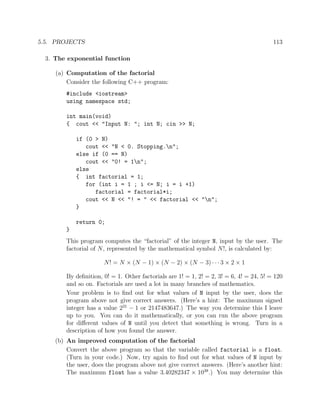 5.5. PROJECTS 113
3. The exponential function
(a) Computation of the factorial
Consider the following C++ program:
#include <iostream>
using namespace std;
int main(void)
{ cout << "Input N: "; int N; cin >> N;
if (0 > N)
cout << "N < 0. Stopping.n";
else if (0 == N)
cout << "0! = 1n";
else
{ int factorial = 1;
for (int i = 1 ; i <= N; i = i +1)
factorial = factorial*i;
cout << N << "! = " << factorial << "n";
}
return 0;
}
This program computes the “factorial” of the integer N, input by the user. The
factorial of N, represented by the mathematical symbol N!, is calculated by:
N! = N × (N − 1) × (N − 2) × (N − 3) · · ·3 × 2 × 1
By deﬁnition, 0! = 1. Other factorials are 1! = 1, 2! = 2, 3! = 6, 4! = 24, 5! = 120
and so on. Factorials are used a lot in many branches of mathematics.
Your problem is to ﬁnd out for what values of N input by the user, does the
program above not give correct answers. (Here’s a hint: The maximum signed
integer has a value 231
− 1 or 2147483647.) The way you determine this I leave
up to you. You can do it mathematically, or you can run the above program
for diﬀerent values of N until you detect that something is wrong. Turn in a
description of how you found the answer.
(b) An improved computation of the factorial
Convert the above program so that the variable called factorial is a float.
(Turn in your code.) Now, try again to ﬁnd out for what values of N input by
the user, does the program above not give correct answers. (Here’s another hint:
The maximum float has a value 3.40282347 × 1038
.) You may determine this
 
