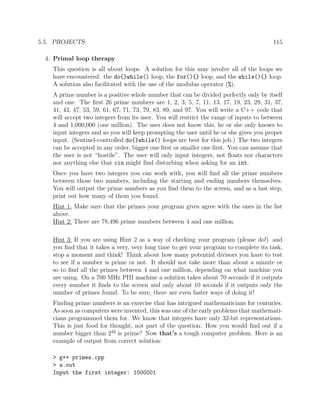 5.5. PROJECTS 115
4. Primal loop therapy
This question is all about loops. A solution for this may involve all of the loops we
have encountered: the do{}while() loop, the for(){} loop, and the while(){} loop.
A solution also facilitated with the use of the modulus operator (%).
A prime number is a positive whole number that can be divided perfectly only by itself
and one. The ﬁrst 26 prime numbers are 1, 2, 3, 5, 7, 11, 13, 17, 19, 23, 29, 31, 37,
41, 43, 47, 53, 59, 61, 67, 71, 73, 79, 83, 89, and 97. You will write a C++ code that
will accept two integers from its user. You will restrict the range of inputs to between
4 and 1,000,000 (one million). The user does not know this, he or she only knows to
input integers and so you will keep prompting the user until he or she gives you proper
input. (Sentinel-controlled do{}while() loops are best for this job.) The two integers
can be accepted in any order, bigger one ﬁrst or smaller one ﬁrst. You can assume that
the user is not “hostile”. The user will only input integers, not ﬂoats nor characters
nor anything else that cin might ﬁnd disturbing when asking for an int.
Once you have two integers you can work with, you will ﬁnd all the prime numbers
between those two numbers, including the starting and ending numbers themselves.
You will output the prime numbers as you ﬁnd them to the screen, and as a last step,
print out how many of them you found.
Hint 1: Make sure that the primes your program gives agree with the ones in the list
above.
Hint 2: There are 78,496 prime numbers between 4 and one million.
Hint 3: If you are using Hint 2 as a way of checking your program (please do!) and
you ﬁnd that it takes a very, very long time to get your program to complete its task,
stop a moment and think! Think about how many potential divisors you have to test
to see if a number is prime or not. It should not take more than about a minute or
so to ﬁnd all the primes between 4 and one million, depending on what machine you
are using. On a 700 MHz PIII machine a solution takes about 70 seconds if it outputs
every number it ﬁnds to the screen and only about 10 seconds if it outputs only the
number of primes found. To be sure, there are even faster ways of doing it!
Finding prime numbers is an exercise that has intrigued mathematicians for centuries.
As soon as computers were invented, this was one of the early problems that mathemati-
cians programmed them for. We know that integers have only 32-bit representations.
This is just food for thought, not part of the question: How you would ﬁnd out if a
number bigger than 232
is prime? Now that’s a tough computer problem. Here is an
example of output from correct solution:
> g++ primes.cpp
> a.out
Input the first integer: 1000001
 
