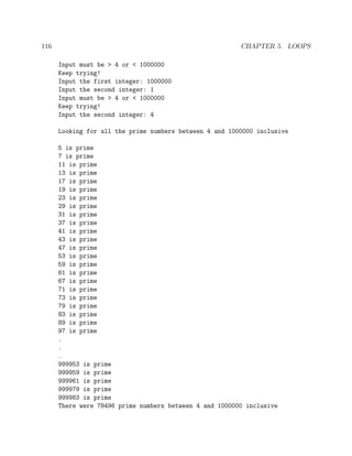116 CHAPTER 5. LOOPS
Input must be > 4 or < 1000000
Keep trying!
Input the first integer: 1000000
Input the second integer: 1
Input must be > 4 or < 1000000
Keep trying!
Input the second integer: 4
Looking for all the prime numbers between 4 and 1000000 inclusive
5 is prime
7 is prime
11 is prime
13 is prime
17 is prime
19 is prime
23 is prime
29 is prime
31 is prime
37 is prime
41 is prime
43 is prime
47 is prime
53 is prime
59 is prime
61 is prime
67 is prime
71 is prime
73 is prime
79 is prime
83 is prime
89 is prime
97 is prime
.
.
.
999953 is prime
999959 is prime
999961 is prime
999979 is prime
999983 is prime
There were 78496 prime numbers between 4 and 1000000 inclusive
 