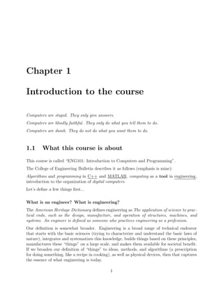 Chapter 1
Introduction to the course
Computers are stupid. They only give answers.
Computers are blindly faithful. They only do what you tell them to do.
Computers are dumb. They do not do what you want them to do.
1.1 What this course is about
This course is called “ENG101: Introduction to Computers and Programming”.
The College of Engineering Bulletin describes it as follows (emphasis is mine):
Algorithms and programming in C++ and MATLAB, computing as a tool in engineering,
introduction to the organization of digital computers.
Let’s deﬁne a few things ﬁrst...
What is an engineer? What is engineering?
The American Heritage Dictionary deﬁnes engineering as The application of science to prac-
tical ends, such as the design, manufacture, and operation of structures, machines, and
systems. An engineer is deﬁned as someone who practices engineering as a profession.
Our deﬁnition is somewhat broader. Engineering is a broad range of technical endeavor
that starts with the basic sciences (trying to characterize and understand the basic laws of
nature), integrates and systematizes this knowledge, builds things based on these principles,
manufactures these “things” on a large scale, and makes them available for societal beneﬁt.
If we broaden our deﬁnition of “things” to ideas, methods, and algorithms (a prescription
for doing something, like a recipe in cooking), as well as physical devices, then that captures
the essence of what engineering is today.
1
 