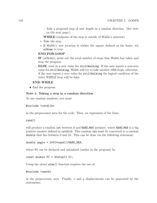 118 CHAPTER 5. LOOPS
· Take a proposed step of unit length in a random direction. (See note
on the next page.)
WHILE (endpoint of the step is outside of Waldo’s universe)
∗ Take the step.
∗ If Waldo’s new location is within the square deﬁned as his home, set
atHome to true.
END FOR-LOOP
– IF (atHome), print out the total number of steps that Waldo has taken and
stop the program.
– ELSE, read in a new value for stillWalking. If the user inputs a non-zero
value for stillWalking, Waldo will try to take another 1000 steps, otherwise,
if the user inputs a zero value for stillWalking the logical condition of the
outer WHILE loop will be false.
END WHILE
• End the program.
Note 1: Taking a step in a random direction
To use random numbers, you must
#include <cstdlib>
in the preprocessor area for the code. Then, an expression of the form:
rand()
will produce a random int between 0 and RAND MAX inclusive, where RAND MAX is a big
positive number deﬁned in cstdlib. This random int must be converted to a random
double that lies between 0 and 2π. This can be done via the following statement:
double angle = 2*PI*rand()/RAND_MAX;
where PI can be declared and initialized (earlier in the program) by
const double PI = 4*atan(1.0);
Using the above atan() function requires the use of
#include <cmath>
in the preprocessor area. Finally, x and y displacements can be generated by the
statements:
 