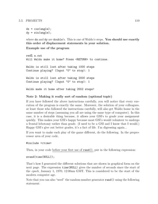 5.5. PROJECTS 119
dx = cos(angle);
dy = sin(angle);
where dx and dy are double’s. This is one of Waldo’s steps. You should use exactly
this order of displacement statements in your solution.
Example use of the program
red% a.out
Will Waldo make it home? Press <RETURN> to continue.
Waldo is still lost after taking 1000 steps
Continue playing? (Input "0" to stop): 1
Waldo is still lost after taking 2000 steps
Continue playing? (Input "0" to stop): 1
Waldo made it home after taking 2552 steps!
Note 2: Making it really sort of random (optional topic)
If you have followed the above instructions carefully, you will notice that every exe-
cution of the program is exactly the same. Moreover, the solution of your colleagues,
at least those who followed the instructions carefully, will also get Waldo home in the
same number of steps (assuming you all are using the same type of computer). In this
case, it is a desirable thing because, it allows your GSI’s to grade your assignment
quickly. This makes your GSI’s happy because most GSI’s would volunteer to undergo
a frontal lobotomy rather than grade. (I used to be a GSI and I know that I would.)
Happy GSI’s give out better grades, it’s a fact of life. I’m digressing again...
If you want to make each play of the game diﬀerent, do the following. In the prepro-
cessor area of your code,
#include <ctime>
Then, in your code before your ﬁrst use of rand(), put in the following expression:
srand(time(NULL));
That’s how I generated the diﬀerent solutions that are shown in graphical form on the
next page. The expression time(NULL) gives the number of seconds since the start of
the epoch, January 1, 1970, 12:00am GMT. This is considered to be the start of the
modern computer age.
Note that you can also “seed” the random number generator rand() using the following
statement:
 