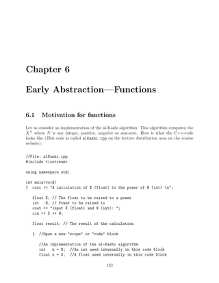 Chapter 6
Early Abstraction—Functions
6.1 Motivation for functions
Let us consider an implementation of the al-Kashi algorithm. This algorithm computes the
XN
where N is any integer, positive, negative or non-zero. Here is what the C++-code
looks like (This code is called alKashi.cpp on the lecture distribution area on the course
website):
//File: alKashi.cpp
#include <iostream>
using namespace std;
int main(void)
{ cout << "A calculation of X (float) to the power of N (int) n";
float X; // The float to be raised to a power
int N; // Power to be raised to
cout << "Input X (float) and N (int): ";
cin >> X >> N;
float result; // The result of the calculation
{ //Open a new "scope" or "code" block
//An implementation of the al-Kashi algorithm
int n = N; //An int used internally in this code block
float x = X; //A float used internally in this code block
123
 
