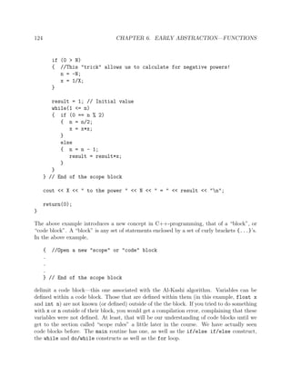124 CHAPTER 6. EARLY ABSTRACTION—FUNCTIONS
if (0 > N)
{ //This "trick" allows us to calculate for negative powers!
n = -N;
x = 1/X;
}
result = 1; // Initial value
while(1 <= n)
{ if (0 == n % 2)
{ n = n/2;
x = x*x;
}
else
{ n = n - 1;
result = result*x;
}
}
} // End of the scope block
cout << X << " to the power " << N << " = " << result << "n";
return(0);
}
The above example introduces a new concept in C++-programming, that of a “block”, or
“code block”. A “block” is any set of statements enclosed by a set of curly brackets {...}’s.
In the above example,
{ //Open a new "scope" or "code" block
.
.
.
} // End of the scope block
delimit a code block—this one associated with the Al-Kashi algorithm. Variables can be
deﬁned within a code block. Those that are deﬁned within them (in this example, float x
and int n) are not known (or deﬁned) outside of the the block. If you tried to do something
with x or n outside of their block, you would get a compilation error, complaining that these
variables were not deﬁned. At least, that will be our understanding of code blocks until we
get to the section called “scope rules” a little later in the course. We have actually seen
code blocks before. The main routine has one, as well as the if/else if/else construct,
the while and do/while constructs as well as the for loop.
 