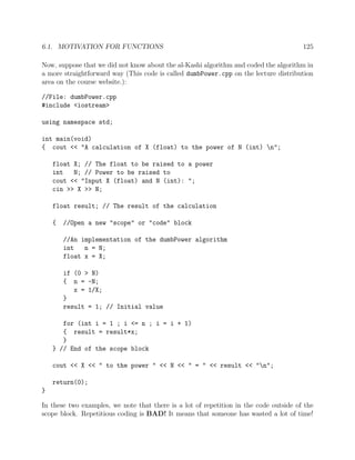 6.1. MOTIVATION FOR FUNCTIONS 125
Now, suppose that we did not know about the al-Kashi algorithm and coded the algorithm in
a more straightforward way (This code is called dumbPower.cpp on the lecture distribution
area on the course website.):
//File: dumbPower.cpp
#include <iostream>
using namespace std;
int main(void)
{ cout << "A calculation of X (float) to the power of N (int) n";
float X; // The float to be raised to a power
int N; // Power to be raised to
cout << "Input X (float) and N (int): ";
cin >> X >> N;
float result; // The result of the calculation
{ //Open a new "scope" or "code" block
//An implementation of the dumbPower algorithm
int n = N;
float x = X;
if (0 > N)
{ n = -N;
x = 1/X;
}
result = 1; // Initial value
for (int i = 1 ; i <= n ; i = i + 1)
{ result = result*x;
}
} // End of the scope block
cout << X << " to the power " << N << " = " << result << "n";
return(0);
}
In these two examples, we note that there is a lot of repetition in the code outside of the
scope block. Repetitious coding is BAD! It means that someone has wasted a lot of time!
 
