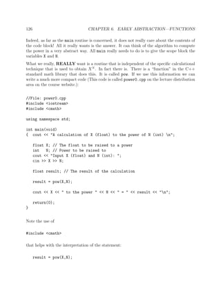 126 CHAPTER 6. EARLY ABSTRACTION—FUNCTIONS
Indeed, as far as the main routine is concerned, it does not really care about the contents of
the code block! All it really wants is the answer. It can think of the algorithm to compute
the power in a very abstract way. All main really needs to do is to give the scope block the
variables X and N.
What we really, REALLY want is a routine that is independent of the speciﬁc calculational
technique that is used to obtain XN
. In fact there is. There is a “function” in the C++
standard math library that does this. It is called pow. If we use this information we can
write a much more compact code (This code is called power0.cpp on the lecture distribution
area on the course website.):
//File: power0.cpp
#include <iostream>
#include <cmath>
using namespace std;
int main(void)
{ cout << "A calculation of X (float) to the power of N (int) n";
float X; // The float to be raised to a power
int N; // Power to be raised to
cout << "Input X (float) and N (int): ";
cin >> X >> N;
float result; // The result of the calculation
result = pow(X,N);
cout << X << " to the power " << N << " = " << result << "n";
return(0);
}
Note the use of
#include <cmath>
that helps with the interpretation of the statement:
result = pow(X,N);
 