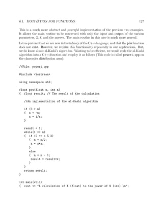 6.1. MOTIVATION FOR FUNCTIONS 127
This is a much more abstract and powerful implementation of the previous two examples.
It allows the main routine to be concerned with only the input and output of the various
parameters, X, N, and the answer. The main routine in this case is much more general.
Let us pretend that we are now in the infancy of the C++-language, and that the pow function
does not exist. However, we require this functionality repeatedly in our applications. But,
we do know about al-Kashi’s algorithm. Wanting to be eﬃcient, we would code the al-Kashi
algorithm into a C++-function and employ it as follows (This code is called power1.cpp on
the classcodes distribution area):
//File: power1.cpp
#include <iostream>
using namespace std;
float pow(float x, int n)
{ float result; // The result of the calculation
//An implementation of the al-Kashi algorithm
if (0 > n)
{ n = -n;
x = 1/x;
}
result = 1;
while(1 <= n)
{ if (0 == n % 2)
{ n = n/2;
x = x*x;
}
else
{ n = n - 1;
result = result*x;
}
}
return result;
}
int main(void)
{ cout << "A calculation of X (float) to the power of N (int) n";
 