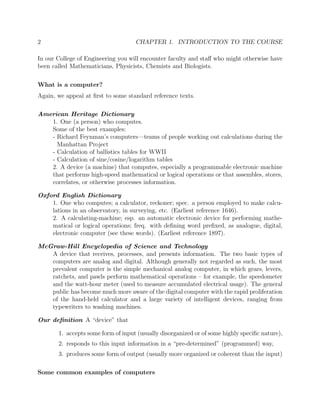2 CHAPTER 1. INTRODUCTION TO THE COURSE
In our College of Engineering you will encounter faculty and staﬀ who might otherwise have
been called Mathematicians, Physicists, Chemists and Biologists.
What is a computer?
Again, we appeal at ﬁrst to some standard reference texts.
American Heritage Dictionary
1. One (a person) who computes.
Some of the best examples:
- Richard Feynman’s computers—teams of people working out calculations during the
Manhattan Project
- Calculation of ballistics tables for WWII
- Calculation of sine/cosine/logarithm tables
2. A device (a machine) that computes, especially a programmable electronic machine
that performs high-speed mathematical or logical operations or that assembles, stores,
correlates, or otherwise processes information.
Oxford English Dictionary
1. One who computes; a calculator, reckoner; spec. a person employed to make calcu-
lations in an observatory, in surveying, etc. (Earliest reference 1646).
2. A calculating-machine; esp. an automatic electronic device for performing mathe-
matical or logical operations; freq. with deﬁning word preﬁxed, as analogue, digital,
electronic computer (see these words). (Earliest reference 1897).
McGraw-Hill Encyclopedia of Science and Technology
A device that receives, processes, and presents information. The two basic types of
computers are analog and digital. Although generally not regarded as such, the most
prevalent computer is the simple mechanical analog computer, in which gears, levers,
ratchets, and pawls perform mathematical operations – for example, the speedometer
and the watt-hour meter (used to measure accumulated electrical usage). The general
public has become much more aware of the digital computer with the rapid proliferation
of the hand-held calculator and a large variety of intelligent devices, ranging from
typewriters to washing machines.
Our deﬁnition A “device” that
1. accepts some form of input (usually disorganized or of some highly speciﬁc nature),
2. responds to this input information in a “pre-determined” (programmed) way,
3. produces some form of output (usually more organized or coherent than the input)
Some common examples of computers
 