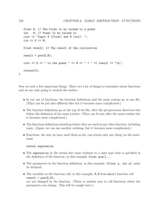 128 CHAPTER 6. EARLY ABSTRACTION—FUNCTIONS
float X; // The float to be raised to a power
int N; // Power to be raised to
cout << "Input X (float) and N (int): ";
cin >> X >> N;
float result; // The result of the calculation
result = pow(X,N);
cout << X << " to the power " << N << " = " << result << "n";
return(0);
}
Now we note a few important things. There are a lot of things to remember about functions
and we are only going to scratch the surface.
• In our use of functions, the function deﬁnitions and the main routine go in one ﬁle.
(They can be put into diﬀerent ﬁles but it becomes more complicated.)
• The function deﬁnitions go at the top of the ﬁle, after the pre-processor directives but
before the deﬁnition of the main routine. (They can be put after the main routine but
it becomes more complicated.)
• The functions deﬁnitions should go before they are used in any other function, including
main. (Again, we can use another ordering, but it becomes more complicated.)
• Functions, the way we have used them so far, can return only one thing via the state-
ment
return expression.
• The expression in the return line must evaluate to a data type that is speciﬁed in
the deﬁnition of the function, in this example, float pow()...
• The parameters in the function deﬁnition, in this example, (float x, int n), must
be declared.
• The variables in the function call, in this example, X,N from main’s function call
result = pow(X,N);
are not changed by the function. (There is another way to call functions where the
parameters can change. This will be taught later.)
 
