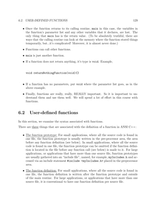 6.2. USER-DEFINED FUNCTIONS 129
• Once the function returns to its calling routine, main in this case, the variables in
the function’s parameter list and any other variables that it declares, are lost. The
only thing that main has is the return value. (To be absolutely truthful, there are
ways that the calling routine can look at the memory where the function stored things
temporarily, but...it’s complicated! Moreover, it is almost never done.)
• Functions can call other functions.
• main is just another function.
• If a function does not return anything, it’s type is void. Example,
void returnNothingFunction(void){}
• If a function has no parameters, put void where the parameter list goes, as in the
above example.
• Finally, functions are really, really, REALLY important. So it is important to un-
derstand them and use them well. We will spend a lot of eﬀort in this course with
functions.
6.2 User-deﬁned functions
In this section, we examine the syntax associated with functions.
There are three things that are associated with the deﬁnition of a function in ANSI C++:
• The function prototype: For small applications, where all the source code is found in
one ﬁle, the function prototype is usually written in the pre-processor area, the area
before any function deﬁnition (see below). In small applications, where all the source
code is found in one ﬁle, the function prototype can be omitted if the function deﬁni-
tion is located in the ﬁle before any function call (see below) is made to it. For large
applications, or applications that have more than one source ﬁle, function prototypes
are usually gathered into an “include ﬁle”, named, for example, myIncludes.h and ac-
cessed via an include statement #include <myIncludes.h> placed in the preprocessor
area.
• The function deﬁnition: For small applications, where all the source code is found in
one ﬁle, the function deﬁnition is written after the function prototype and outside
of the main routine. For large applications, or applications that have more than one
source ﬁle, it is conventional to have one function deﬁnition per source ﬁle.
 