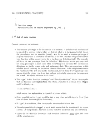 6.2. USER-DEFINED FUNCTIONS 131
.
.
.
// function usage
...myFunction(list of values separated by ,’s)...;
.
.
.
} // End of main routine
General comments on functions:
• The function prototype is the declaration of a function. It speciﬁes what the function
is expected to provide (return value, see below), what is in the parameter list (inside
the parentheses) and its identiﬁer (name). You do not need a function prototype if
all your source code is located in one ﬁle and if the ﬁrst time the compiler encounters
your function within a source code ﬁle is the function deﬁnition itself. The compiler
will form its own prototype from the deﬁnition! This is why we can get away with
not using prototypes in most cases when everything is in the same ﬁle, the function
deﬁnitions are in the proper order and main comes last. There are exceptions to this
rule but we will probably not encounter them in this course. If the compiler encounters
the function for the ﬁrst time in the function call, it will form its own prototype and
assume that the return type is an int and can potentially mess up on the argument
list as well. Avoid this situation at all costs!
• The (type) in the “function prototype” and “function deﬁnition” inform the compiler
that the function called myFunction will return a variable of a certain type. (type)
could be float, e.g.
float myFunction();
which means that myFunction is expected to return a ﬂoat.
• Other possibilities for (type) could be int or any other variable type in C++ (that
have not been discussed yet in this course).
• If (type) is not deﬁned, then the compiler assumes that it is an int.
• The other possibility for (type) is void. void means that the function will not return
a value. (It will perform a function on some data but not return any kind of value.)
• (type) in the “function prototype” and “function deﬁnition” must agree, else there
will be a syntax error.
 