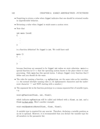 132 CHAPTER 6. EARLY ABSTRACTION—FUNCTIONS
• Forgetting to return a value when (type) indicates that one should be returned results
in unpredictable behavior.
• Returning a value when (type) is void causes a syntax error.
• Note that
int main (void)
{
.
.
.
}
is a function deﬁnition! Its (type) is int. We could have said
main ()
{ .
.
.
}
because functions are assumed to be (type) int unless we state otherwise. main is a
special function in C++ that the operating system knows is the place where to start
processing. Only main has this special status. I always (type) every function that I
deﬁne and you should do the same.
• The rules for naming a function, e.g. myFunction, are the same rules as for variables,
i.e. the normal identiﬁer naming rules (≤ 31 alphanumeric characters and the under-
score character “ ” and NOT starting with a number.)
• The argument list in the function prototype is a comma separated list of variable types,
e.g.
void myFunction(float, int, float);
which indicates myFunction will be called and deﬁned with a float, an int, and a
float in that order. Here’s another example:
void realQuadraticRoots(float, float, float);
A variable type is required for any non-int. Therefore, declaring a variable position as
an int is optional. However, it is recommended that you declare the variable type for
all members in the parameter list.
 
