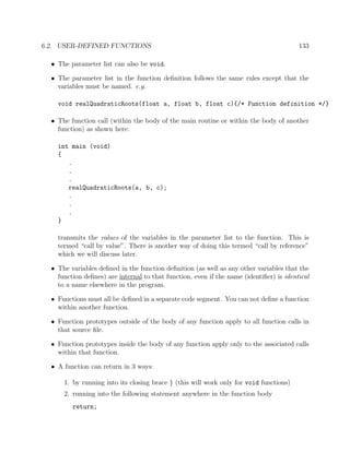 6.2. USER-DEFINED FUNCTIONS 133
• The parameter list can also be void.
• The parameter list in the function deﬁnition follows the same rules except that the
variables must be named. e.g.
void realQuadraticRoots(float a, float b, float c){/* Function definition */}
• The function call (within the body of the main routine or within the body of another
function) as shown here:
int main (void)
{
.
.
.
realQuadraticRoots(a, b, c);
.
.
.
}
transmits the values of the variables in the parameter list to the function. This is
termed “call by value”. There is another way of doing this termed “call by reference”
which we will discuss later.
• The variables deﬁned in the function deﬁnition (as well as any other variables that the
function deﬁnes) are internal to that function, even if the name (identiﬁer) is identical
to a name elsewhere in the program.
• Functions must all be deﬁned in a separate code segment. You can not deﬁne a function
within another function.
• Function prototypes outside of the body of any function apply to all function calls in
that source ﬁle.
• Function prototypes inside the body of any function apply only to the associated calls
within that function.
• A function can return in 3 ways:
1. by running into its closing brace } (this will work only for void functions)
2. running into the following statement anywhere in the function body
return;
 