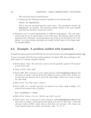 134 CHAPTER 6. EARLY ABSTRACTION—FUNCTIONS
This will work only for void functions.
3. running into the following statement anywhere in the function body
return (an expression);
This is the way non-void functions must return. The parentheses around “an
expression” are optional. The expression should evaluate to the same variable
type that the function is expected to return.
• Functions can be created independently by diﬀerent programmers. The only infor-
mation that has to be agreed upon is the return type, the function names and the
parameter lists. Otherwise, each programmer can do his or her job however he or she
pleases. In a team setting, prototypes are usually decided upon at the design stage.
An example follows.
6.3 Example: A problem tackled with teamwork
(Completed version posted on the ENG101 web site in the lectures area called quadraticRoots.cpp)
A team of 4 people, Prof (the boss) and his graduate 3 students, Bill, Jane and Eugene (the
math expert) are writing a program together.
• Prof to Team: Team: We will write a code to solve the quadratic equation! We’ll patent
it and I’ll get rich!
• Team to Prof: Yeah, right!
• Prof to Bill: Bill, I want you to write a bool function called realQuadraticRoots that
will return an integer, and accept the three ﬂoats a, b and c in that order. If there are
no real roots your function has to return the value false. If there are, it has to return
the value true.
• Bill to Prof: Um, Prof, what’s a bool??
• Prof to Bill: It’s a variable type that can only have two values, true or false. It is
declared and assigned value as follows:
bool truthOrDare = false;
• Bill to Prof: Gotcha, I’m on it. By the way, what’s my cut?
• Prof to Jane: Jane, I want you to write a function called numberQuadraticRoots that
will return an integer, and accept the three ﬂoats a, b and c in that order. I will only
call your routine if Bill’s routine tells me that there are real roots. The integer you
return should contain the number of real roots, either “1” or “2”.
 