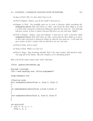 6.3. EXAMPLE: A PROBLEM TACKLED WITH TEAMWORK 135
• Jane to Prof: OK, it’s clear what I have to do.
• Prof to Eugene: Eugene, you do the math! I want you to...
• Eugene to Prof: You probably want me to write a function called something like
twoQuadraticRoots that will return no value, and accept the three ﬂoats a, b and
c in that order and print a statement telling you what the two roots are. You will only
call your routine if Jane’s routine tells you that there are two real roots. Right?
• Prof to Eugene: Eugene, stop interrupting! I want you to write a function called
twoQuadraticRoots that will return no value, and accept the three ﬂoats a, b and c
in that order and print a statement telling me what the two roots are. I will only call
your routine if Jane’s routine tells me that there are two real roots.
• Prof to Team: Get to work!
• Team to Prof: What’s in it for us?
• Prof to Team: Stop kvetching already! Here’s the main routine with function stubs.
You guys ﬁll in the blanks. My code compiles so it’s absolutely perfect.
Here’s the Prof’s main routine with “stub” functions:
//File: quadraticRootsStubs.cpp
#include <iostream>
//Do I need anything else, fellow programmers?
using namespace std;
//Function stubs
bool realQuadraticRoots(float a, float b, float c)
{
}
int numberQuadraticRoots(float a,float b,float c)
{
}
void twoQuadraticRoots(float A, float B, float C)
{
}
int main(void)
{ cout << "a, b, c: ";
float a, b, c;
 