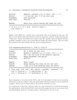 6.3. EXAMPLE: A PROBLEM TACKLED WITH TEAMWORK 137
Receives: Quadratic constants a,b,c in a*x*x + b*x + c = 0
Returns: 1 if one real root, 2 if two real roots
Programmer: Jane Justintime
Start Date: 09/17/00
Remarks: Enters this routine knowing that there are roots
*********************************************************************/
{ if (0 == a || (0 == (b*b - 4*a*c))) return 1;
else return 2;
}
Eugene, who thinks he’s a genius and a super-geek, likes to do things his own way. He
likes to store all the values his function receives in uppercase variables. Eugene has his own
coding style. Eugene also thinks he is smarter than the compiler and so he played with the
quadratic equation to put it into a form that he thinks will execute faster. (You can verify
for yourselves that what Eugene did was correct mathematically.)
void twoQuadraticRoots(float A, float B, float C)
/*********************************************************************
Purpose: See if there are real roots
Receives: Quadratic constants a,b,c in a*x*x + b*x + c = 0
Returns: The 2 two real roots of the quadratic equation
Programmer: Eugene Dweebowski (the genius)
Start Date: 09/17/00
Remark1: Needs <cmath>
Remark2: Enters knowing that there are two real roots
Remark3: I dare ya to find something faster and better!
*********************************************************************/
{ float twoA = 2*A, twoC = 2*C, radical = sqrt(B*B - twoA*twoC) - B;
cout << "Solution 1: " << radical/twoA << "n";
cout << "Solution 2: " << twoC/radical << "n";
}
Some comments are in order for the Prof’s code. It is incomplete. It does not do anything
when there is only one solution. His code needs a little reﬁnement before it can be considered
complete. And, he has to decide what to do if all the constants are zero.
As a postscript to this story, function stubs are a good alternative to function prototypes
for small projects. Note that the Prof’s stub code will compile so that he can at least check
his programming. However, for larger projects, prototypes are the way to go.
 