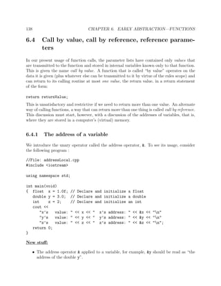 138 CHAPTER 6. EARLY ABSTRACTION—FUNCTIONS
6.4 Call by value, call by reference, reference parame-
ters
In our present usage of function calls, the parameter lists have contained only values that
are transmitted to the function and stored in internal variables known only to that function.
This is given the name call by value. A function that is called “by value” operates on the
data it is given (plus whatever else can be transmitted to it by virtue of the rules scope) and
can return to its calling routine at most one value, the return value, in a return statement
of the form:
return returnValue;
This is unsatisfactory and restrictive if we need to return more than one value. An alternate
way of calling functions, a way that can return more than one thing is called call by reference.
This discussion must start, however, with a discussion of the addresses of variables, that is,
where they are stored in a computer’s (virtual) memory.
6.4.1 The address of a variable
We introduce the unary operator called the address operator, &. To see its usage, consider
the following program :
//File: addressLocal.cpp
#include <iostream>
using namespace std;
int main(void)
{ float x = 1.0f; // Declare and initialize a float
double y = 3.0; // Declare and initialize a double
int z = 2; // Declare and initialize an int
cout <<
"x’s value: " << x << " x’s address: " << &x << "n"
"y’s value: " << y << " y’s address: " << &y << "n"
"z’s value: " << z << " z’s address: " << &z << "n";
return 0;
}
New stuﬀ:
• The address operator & applied to a variable, for example, &y should be read as “the
address of the double y”.
 