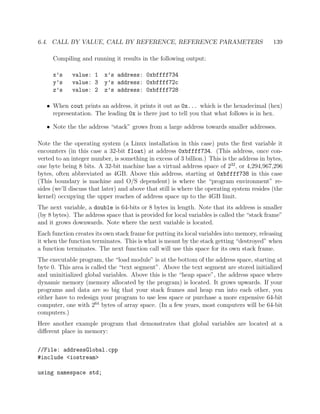 6.4. CALL BY VALUE, CALL BY REFERENCE, REFERENCE PARAMETERS 139
Compiling and running it results in the following output:
x’s value: 1 x’s address: 0xbffff734
y’s value: 3 y’s address: 0xbffff72c
z’s value: 2 z’s address: 0xbffff728
• When cout prints an address, it prints it out as 0x... which is the hexadecimal (hex)
representation. The leading 0x is there just to tell you that what follows is in hex.
• Note the the address “stack” grows from a large address towards smaller addresses.
Note the the operating system (a Linux installation in this case) puts the ﬁrst variable it
encounters (in this case a 32-bit float) at address 0xbffff734. (This address, once con-
verted to an integer number, is something in excess of 3 billion.) This is the address in bytes,
one byte being 8 bits. A 32-bit machine has a virtual address space of 232
, or 4,294,967,296
bytes, often abbreviated as 4GB. Above this address, starting at 0xbffff738 in this case
(This boundary is machine and O/S dependent) is where the “program environment” re-
sides (we’ll discuss that later) and above that still is where the operating system resides (the
kernel) occupying the upper reaches of address space up to the 4GB limit.
The next variable, a double is 64-bits or 8 bytes in length. Note that its address is smaller
(by 8 bytes). The address space that is provided for local variables is called the “stack frame”
and it grows downwards. Note where the next variable is located.
Each function creates its own stack frame for putting its local variables into memory, releasing
it when the function terminates. This is what is meant by the stack getting “destroyed” when
a function terminates. The next function call will use this space for its own stack frame.
The executable program, the “load module” is at the bottom of the address space, starting at
byte 0. This area is called the “text segment”. Above the text segment are stored initialized
and uninitialized global variables. Above this is the “heap space”, the address space where
dynamic memory (memory allocated by the program) is located. It grows upwards. If your
programs and data are so big that your stack frames and heap run into each other, you
either have to redesign your program to use less space or purchase a more expensive 64-bit
computer, one with 264
bytes of array space. (In a few years, most computers will be 64-bit
computers.)
Here another example program that demonstrates that global variables are located at a
diﬀerent place in memory:
//File: addressGlobal.cpp
#include <iostream>
using namespace std;
 