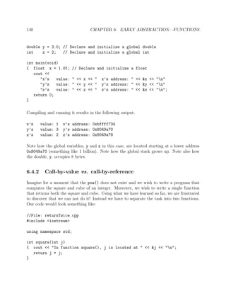 140 CHAPTER 6. EARLY ABSTRACTION—FUNCTIONS
double y = 3.0; // Declare and initialize a global double
int z = 2; // Declare and initialize a global int
int main(void)
{ float x = 1.0f; // Declare and initialize a float
cout <<
"x’s value: " << x << " x’s address: " << &x << "n"
"y’s value: " << y << " y’s address: " << &y << "n"
"z’s value: " << z << " z’s address: " << &z << "n";
return 0;
}
Compiling and running it results in the following output:
x’s value: 1 x’s address: 0xbffff734
y’s value: 3 y’s address: 0x8049a70
z’s value: 2 z’s address: 0x8049a78
Note how the global variables, y and z in this case, are located starting at a lower address
0x8049a70 (something like 1 billion). Note how the global stack grows up. Note also how
the double, y, occupies 8 bytes.
6.4.2 Call-by-value vs. call-by-reference
Imagine for a moment that the pow() does not exist and we wish to write a program that
computes the square and cube of an integer. Moreover, we wish to write a single function
that returns both the square and cube. Using what we have learned so far, we are frustrated
to discover that we can not do it! Instead we have to separate the task into two functions.
Our code would look something like:
//File: returnTwice.cpp
#include <iostream>
using namespace std;
int square(int j)
{ cout << "In function square(), j is located at " << &j << "n";
return j * j;
}
 