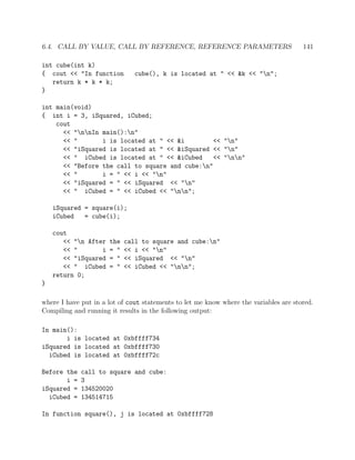 6.4. CALL BY VALUE, CALL BY REFERENCE, REFERENCE PARAMETERS 141
int cube(int k)
{ cout << "In function cube(), k is located at " << &k << "n";
return k * k * k;
}
int main(void)
{ int i = 3, iSquared, iCubed;
cout
<< "nnIn main():n"
<< " i is located at " << &i << "n"
<< "iSquared is located at " << &iSquared << "n"
<< " iCubed is located at " << &iCubed << "nn"
<< "Before the call to square and cube:n"
<< " i = " << i << "n"
<< "iSquared = " << iSquared << "n"
<< " iCubed = " << iCubed << "nn";
iSquared = square(i);
iCubed = cube(i);
cout
<< "n After the call to square and cube:n"
<< " i = " << i << "n"
<< "iSquared = " << iSquared << "n"
<< " iCubed = " << iCubed << "nn";
return 0;
}
where I have put in a lot of cout statements to let me know where the variables are stored.
Compiling and running it results in the following output:
In main():
i is located at 0xbffff734
iSquared is located at 0xbffff730
iCubed is located at 0xbffff72c
Before the call to square and cube:
i = 3
iSquared = 134520020
iCubed = 134514715
In function square(), j is located at 0xbffff728
 