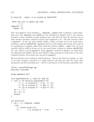 142 CHAPTER 6. EARLY ABSTRACTION—FUNCTIONS
In function cube(), k is located at 0xbffff728
After the call to square and cube:
i = 3
iSquared = 9
iCubed = 27
Note that main()’s local variables i, iSquared, iCubed reside in main()’s stack frame.
Also note that iSquared and iCubed are not initialized by main() and so the memory
locations of these variables contain nonsense bits, junk left over from the previous use of
those memory locations, whatever process that happened to be. The ﬁrst function called
is square(). It has one local variable called j which it locates in its own stack frame,
starting at address 0xbffff728. square() does its work happily and returns the result of
its computation to main() which then called the function cube(). cube() has one local
variable called k which it locates in its own stack frame, starting at address 0xbffff728,
the same address used by square()! Once square() returned to main(), its stack frame
was destroyed and cube() did the most eﬃcient thing, locating its stack frame at the next
available location, the location just vacated by square().
We now introduce the method of call-by-reference. This is best done by example, so, here
is the above program converted to a single function call that has both the usual value
parameters and also something new—reference parameters in the function’s parameter list.
//File: returnTwoThings.cpp
#include <iostream>
using namespace std;
void squareCube(int j, int& j2, int& j3)
{ cout << "In function squareCube():n"
<< "j is located at " << &j << "n"
<< "j2 is located at " << &j2 << "n"
<< "j3 is located at " << &j3 << "n";
j2 = j * j;
j3 = j2 * j;
return;
}
int main(void)
{ int i = 3, iSquared, iCubed;
cout
<< "nnIn main():n"
<< " i is located at " << &i << "n"
 