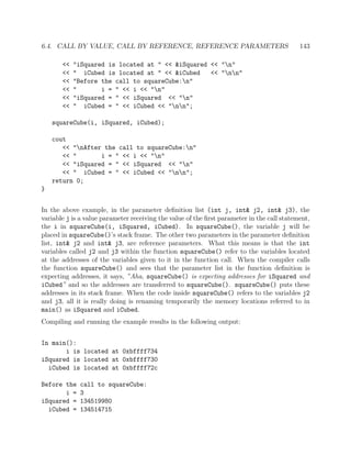 6.4. CALL BY VALUE, CALL BY REFERENCE, REFERENCE PARAMETERS 143
<< "iSquared is located at " << &iSquared << "n"
<< " iCubed is located at " << &iCubed << "nn"
<< "Before the call to squareCube:n"
<< " i = " << i << "n"
<< "iSquared = " << iSquared << "n"
<< " iCubed = " << iCubed << "nn";
squareCube(i, iSquared, iCubed);
cout
<< "nAfter the call to squareCube:n"
<< " i = " << i << "n"
<< "iSquared = " << iSquared << "n"
<< " iCubed = " << iCubed << "nn";
return 0;
}
In the above example, in the parameter deﬁnition list (int j, int& j2, int& j3), the
variable j is a value parameter receiving the value of the ﬁrst parameter in the call statement,
the i in squareCube(i, iSquared, iCubed). In squareCube(), the variable j will be
placed in squareCube()’s stack frame. The other two parameters in the parameter deﬁnition
list, int& j2 and int& j3, are reference parameters. What this means is that the int
variables called j2 and j3 within the function squareCube() refer to the variables located
at the addresses of the variables given to it in the function call. When the compiler calls
the function squareCube() and sees that the parameter list in the function deﬁnition is
expecting addresses, it says, ”Aha, squareCube() is expecting addresses for iSquared and
iCubed” and so the addresses are transferred to squareCube(). squareCube() puts these
addresses in its stack frame. When the code inside squareCube() refers to the variables j2
and j3, all it is really doing is renaming temporarily the memory locations referred to in
main() as iSquared and iCubed.
Compiling and running the example results in the following output:
In main():
i is located at 0xbffff734
iSquared is located at 0xbffff730
iCubed is located at 0xbffff72c
Before the call to squareCube:
i = 3
iSquared = 134519980
iCubed = 134514715
 