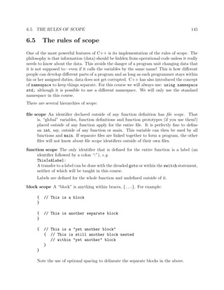 6.5. THE RULES OF SCOPE 145
6.5 The rules of scope
One of the most powerful features of C++ is its implementation of the rules of scope. The
philosophy is that information (data) should be hidden from operational code unless it really
needs to know about the data. This avoids the danger of a program unit changing data that
it is not supposed to—even if it calls the variables by the same name! This is how diﬀerent
people can develop diﬀerent parts of a program and as long as each programmer stays within
his or her assigned duties, data does not get corrupted. C++ has also introduced the concept
of namespace to keep things separate. For this course we will always use: using namespace
std; although it is possible to use a diﬀerent namespace. We will only use the standard
namespace in this course.
There are several hierarchies of scope:
ﬁle scope An identiﬁer declared outside of any function deﬁnition has ﬁle scope. That
is, “global” variables, function deﬁnitions and function prototypes (if you use them!)
placed outside of any function apply for the entire ﬁle. It is perfectly ﬁne to deﬁne
an int, say, outside of any function or main. This variable can then be used by all
functions and main. If separate ﬁles are linked together to form a program, the other
ﬁles will not know about ﬁle scope identiﬁers outside of their own ﬁles.
function scope The only identiﬁer that is deﬁned for the entire function is a label (an
identiﬁer followed by a colon “:”), e.g.
ThisIsALabel:
A transfer to a label can be done with the dreaded goto or within the switch statement,
neither of which will be taught in this course.
Labels are deﬁned for the whole function and undeﬁned outside of it.
block scope A “block” is anything within braces, {...}. For example:
{ // This is a block
}
{ // This is another separate block
}
{ // This is a "yet another block"
{ // This is still another block nested
// within "yet another" block
}
}
Note the use of optional spacing to delineate the separate blocks in the above.
 