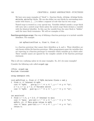 146 CHAPTER 6. EARLY ABSTRACTION—FUNCTIONS
We have seen many examples of “block”’s—function blocks, if/else if/else blocks,
while/do while/for blocks. We can also deﬁne our own blocks by surrounding state-
ments with braces, {...} to deﬁne a segment of code that has its own scope.
Nested scope is treated in a very special way. Variables deﬁned outside a scope block
will carry into a nested scope block unless the nested scope block declares a variable
with the identical identiﬁer. In this case the variable from the outer block is “hidden”
until the inner block terminates. We will see examples of this.
function-prototype-scope One way of deﬁning a function prototype is to include variable
identiﬁers. For example:
int myFunction(float a, float b, float c);
is a function prototype that names three identiﬁers a, b, and c. These identiﬁers are
only known within the function prototype. Often programmers name the variables they
are expecting in a function prototype to remember which variables go in which order.
These variable names are ignored by the compiler outside of the function prototype
statement.
This is all very confusing unless we do some examples. So...let’s do some examples!
Consider the following code called scope0.cpp:
//File: scope0.cpp
#include <iostream>
using namespace std;
void myFn(float x, float y) // MyFn declares floats x and y
{ float z; // Internal to myFn
cout << "myFn: pre-op x = " << x << ", y = " << y << "n";
z = x; x = y; y = z; // Variable switch
cout << "myFn: post-op x = " << x << ", y = " << y << "n";
}
int main(void)
{ float x = 1.0, y = 2.0; // Internal to main
cout << "main: pre-call x = " << x << ", y = " << y << "n";
myFn(x, y); // Main gives values to myFn
cout << "main: post-call x = " << x << ", y = " << y << "n";
return 0;
}
 