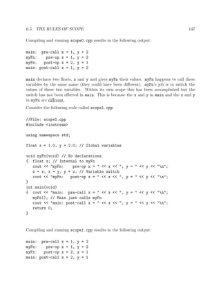 6.5. THE RULES OF SCOPE 147
Compiling and running scope0.cpp results in the following output:
main: pre-call x = 1, y = 2
myFn: pre-op x = 1, y = 2
myFn: post-op x = 2, y = 1
main: post-call x = 1, y = 2
main declares two ﬂoats, x and y and gives myFn their values. myFn happens to call these
variables by the same name (they could have been diﬀerent). myFn’s job is to switch the
values of these two variables. Within its own scope this has been accomplished but the
switch has not been eﬀected in main. This is because the x and y in main and the x and y
in myFn are diﬀerent.
Consider the following code called scope1.cpp:
//File: scope1.cpp
#include <iostream>
using namespace std;
float x = 1.0, y = 2.0; // Global variables
void myFn(void) // No declarations
{ float z; // Internal to myFn
cout << "myFn: pre-op x = " << x << ", y = " << y << "n";
z = x; x = y; y = z; // Variable switch
cout << "myFn: post-op x = " << x << ", y = " << y << "n";
}
int main(void)
{ cout << "main: pre-call x = " << x << ", y = " << y << "n";
myFn(); // Main just calls myFn
cout << "main: post-call x = " << x << ", y = " << y << "n";
return 0;
}
Compiling and running scope1.cpp results in the following output:
main: pre-call x = 1, y = 2
myFn: pre-op x = 1, y = 2
myFn: post-op x = 2, y = 1
main: post-call x = 2, y = 1
 
