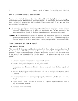 4 CHAPTER 1. INTRODUCTION TO THE COURSE
How are digital computers programmed?
You can either start oﬀ the computer with the 0s and 1s in the right place, or, you use a pro-
gramming language. Programming languages provide the prescription, the pre-determined
steps that instruct the computer how to respond to the various input it gets. We will learn
two languages in this course.
C++ is a very popular (one of the most popular and common) language, a general-purpose
language that can be used for all aspects of computing. It is the best language to use
if one wants to teach many of the basic operations that a computer can perform.
MATLAB is a language that is suited for scientiﬁc and engineering applications, designed
for getting answers quickly, with the minimum of eﬀort, with reasonable guarantee
that the answer is correct. It also provides graphical output with a minimum of eﬀort.
What this course is REALLY about?
The hidden agenda
This course is all about putting ideas into action. It is about taking understood notions of
how things work and building something, developing a numerical solution for some speciﬁc
problem. This is what engineering is all about. The course will try to put your knowledge
of mathematics and physics to practical use. Some of the problems we may solve in this
course...
• How can I program a computer to play a simple game?
• How far can a golf ball ﬂy into a 50 mile/hour wind?
• How can one ﬁnd the shortest distance between two points when the landscape is not
ﬂat?
• If I take 10,000 steps in random directions, how far, on average, will I be from where
I started?
• How can I do calculus on a computer (integrate, diﬀerentiate, ﬁnd maxima and min-
ima)?
• Where should I place a radiator in my room so that I am warm and do not have to
pay too much for the heat?
• How can I make a vacuum?
 