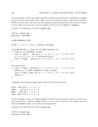 148 CHAPTER 6. EARLY ABSTRACTION—FUNCTIONS
In this example x and y are deﬁned globally (outside of any function). Both main and myFn
can access them and change them. myFn’s job is to switch the values of these two variables.
Within its own scope this has been accomplished and the switch has been eﬀected in main
as well. This is because the x and y in main and the x and y in myFn are identical.
Consider the following code called scope2.cpp:
//File: scope2.cpp
#include <iostream>
using namespace std;
float x = 1.0, y = 2.0; // Global variables
void myFn(float x, float y) // myFn declares x,y
{ float z; // Internal to myFn
cout << "myFn: pre-op x = " << x << ", y = " << y << "n";
z = x; x = y; y = z; // Variable switch
cout << "myFn: post-op x = " << x << ", y = " << y << "n";
}
int main(void)
{ cout << "main: pre-call x = " << x << ", y = " << y << "n";
myFn(x,y); // Main transfers x and y values
cout << "main: post-call x = " << x << ", y = " << y << "n";
return 0;
}
Compiling and running scope2.cpp results in the following output:
main: pre-call x = 1, y = 2
myFn: pre-op x = 1, y = 2
myFn: post-op x = 2, y = 1
main: post-call x = 1, y = 2
In this example x and y are deﬁned globally (outside of any function). main can access them
and change them. However, myFn deﬁnes its own x and y and hence the global ones are
hidden and myFn cannot access them and change them.
Consider the following code called scope3.cpp:
//File: scope3.cpp
#include <iostream>
 