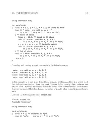 6.5. THE RULES OF SCOPE 149
using namespace std;
int main(void)
{ float x = 1.0, y = 2.0, z = 0.0; // Local to main
cout << " main: pre-call x, y, z = "
<< x << ", " << y << ", " << z << "n";
{ // Start of block
float z = 42.0; // Local to {} block
cout << "block: pre-call x, y, z = "
<< x << ", " << y << ", " << z << "n";
z = x; x = y; y = z; // Variable switch
cout << "block: post-call x, y, z = "
<< x << ", " << y << ", " << z << "n";
} // End of block
cout << " main: post-call x, y, z = "
<< x << ", " << y << ", " << z << "n";
return 0;
}
Compiling and running scope3.cpp results in the following output:
main: pre-call x, y, z = 1, 2, 0
block: pre-call x, y, z = 1, 2, 42
block: post-call x, y, z = 2, 1, 1
main: post-call x, y, z = 2, 1, 0
In this example x, y, and z are deﬁned local to main. Within main there is a nested block
that deﬁnes its own scope. Since this block does not deﬁne x and y, these variables pass
into the block. However, z is deﬁned within the nested block and the external one is hidden.
However, the nested block has changed the values of x and y when control is passed back to
main.
Consider the following code called scope4.cpp:
//File: scope4.cpp
#include <iostream>
using namespace std;
void myFn(void)
{ float z = 0; // Internal to myFn
cout << "myFn: pre-op z = " << z << "n";
 