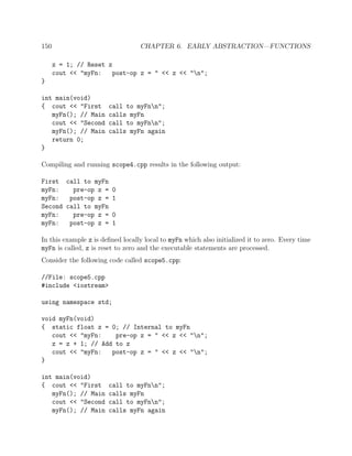150 CHAPTER 6. EARLY ABSTRACTION—FUNCTIONS
z = 1; // Reset z
cout << "myFn: post-op z = " << z << "n";
}
int main(void)
{ cout << "First call to myFnn";
myFn(); // Main calls myFn
cout << "Second call to myFnn";
myFn(); // Main calls myFn again
return 0;
}
Compiling and running scope4.cpp results in the following output:
First call to myFn
myFn: pre-op z = 0
myFn: post-op z = 1
Second call to myFn
myFn: pre-op z = 0
myFn: post-op z = 1
In this example z is deﬁned locally local to myFn which also initialized it to zero. Every time
myFn is called, z is reset to zero and the executable statements are processed.
Consider the following code called scope5.cpp:
//File: scope5.cpp
#include <iostream>
using namespace std;
void myFn(void)
{ static float z = 0; // Internal to myFn
cout << "myFn: pre-op z = " << z << "n";
z = z + 1; // Add to z
cout << "myFn: post-op z = " << z << "n";
}
int main(void)
{ cout << "First call to myFnn";
myFn(); // Main calls myFn
cout << "Second call to myFnn";
myFn(); // Main calls myFn again
 