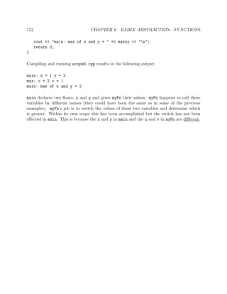 152 CHAPTER 6. EARLY ABSTRACTION—FUNCTIONS
cout << "main: max of x and y = " << maxxy << "n";
return 0;
}
Compiling and running scope6.cpp results in the following output:
main: x = 1 y = 2
max: u = 2 v = 1
main: max of x and y = 2
main declares two ﬂoats, x and y and gives myFn their values. myFn happens to call these
variables by diﬀerent names (they could have been the same as in some of the previous
examples). myFn’s job is to switch the values of these two variables and determine which
is greater. Within its own scope this has been accomplished but the switch has not been
eﬀected in main. This is because the x and y in main and the u and v in myFn are diﬀerent.
 