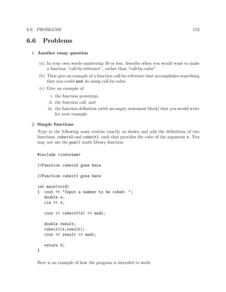 6.6. PROBLEMS 153
6.6 Problems
1. Another essay question
(a) In your own words numbering 50 or less, describe when you would want to make
a function “call-by-reference”, rather than “call-by-value”.
(b) Then give an example of a function call-by-reference that accomplishes something
that you could not do using call-by-value.
(c) Give an example of
i. the function prototype,
ii. the function call, and
iii. the function deﬁnition (with an empty statement block) that you would write
for your example.
2. Simple functions
Type in the following main routine exactly as shown and add the deﬁnitions of two
functions, cubeit0 and cubeit1, each that provides the cube of the argument x. You
may not use the pow() math library function.
#include <iostream>
//Function cubeit0 goes here
//Function cubeit1 goes here
int main(void)
{ cout << "Input a number to be cubed: ";
double x;
cin >> x;
cout << cubeit0(x) << endl;
double result;
cubeit1(x,result);
cout << result << endl;
return 0;
}
Here is an example of how the program is intended to work:
 