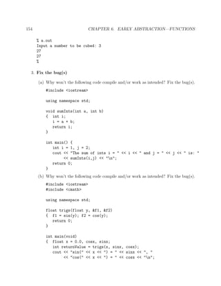 154 CHAPTER 6. EARLY ABSTRACTION—FUNCTIONS
% a.out
Input a number to be cubed: 3
27
27
%
3. Fix the bug(s)
(a) Why won’t the following code compile and/or work as intended? Fix the bug(s).
#include <iostream>
using namespace std;
void sumInts(int a, int b)
{ int i;
i = a + b;
return i;
}
int main() {
int i = 1, j = 2;
cout << "The sum of ints i = " << i << " and j = " << j << " is: "
<< sumInts(i,j) << "n";
return 0;
}
(b) Why won’t the following code compile and/or work as intended? Fix the bug(s).
#include <iostream>
#include <cmath>
using namespace std;
float trigs(float y, &f1, &f2)
{ f1 = sin(y); f2 = cos(y);
return 0;
}
int main(void)
{ float x = 0.0, cosx, sinx;
int returnValue = trigs(x, sinx, cosx);
cout << "sin(" << x << ") = " << sinx << ", "
<< "cos(" << x << ") = " << cosx << "n";
 