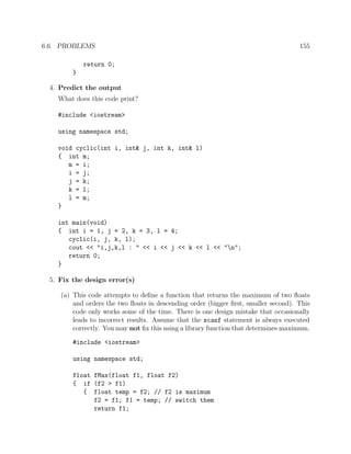 6.6. PROBLEMS 155
return 0;
}
4. Predict the output
What does this code print?
#include <iostream>
using namespace std;
void cyclic(int i, int& j, int k, int& l)
{ int m;
m = i;
i = j;
j = k;
k = l;
l = m;
}
int main(void)
{ int i = 1, j = 2, k = 3, l = 4;
cyclic(i, j, k, l);
cout << "i,j,k,l : " << i << j << k << l << "n";
return 0;
}
5. Fix the design error(s)
(a) This code attempts to deﬁne a function that returns the maximum of two ﬂoats
and orders the two ﬂoats in descending order (bigger ﬁrst, smaller second). This
code only works some of the time. There is one design mistake that occasionally
leads to incorrect results. Assume that the scanf statement is always executed
correctly. You may not ﬁx this using a library function that determines maximum.
#include <iostream>
using namespace std;
float fMax(float f1, float f2)
{ if (f2 > f1)
{ float temp = f2; // f2 is maximum
f2 = f1; f1 = temp; // switch them
return f1;
 