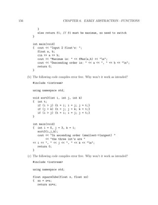 156 CHAPTER 6. EARLY ABSTRACTION—FUNCTIONS
}
else return f1; // f1 must be maximum, no need to switch
}
int main(void)
{ cout << "Input 2 float’s: ";
float a, b;
cin >> a >> b;
cout << "Maximum is: " << fMax(a,b) << "n";
cout << "Descending order is: " << a << ", " << b << "n";
return 0;
}
(b) The following code compiles error free. Why won’t it work as intended?
#include <iostream>
using namespace std;
void sort3(int i, int j, int k)
{ int t;
if (i > j) {t = i; i = j; j = t;}
if (j > k) {t = j; j = k; k = t;}
if (i > j) {t = i; i = j; j = t;}
}
int main(void)
{ int i = 5, j = 3, k = 1;
sort3(i,j,k);
cout << "In ascending order (smallest->largest) "
<< "the three int’s are "
<< i << ", " << j << ", " << k << "n";
return 0;
}
(c) The following code compiles error free. Why won’t it work as intended?
#include <iostream>
using namespace std;
float squareCube(float x, float xx)
{ xx = x*x;
return xx*x;
 