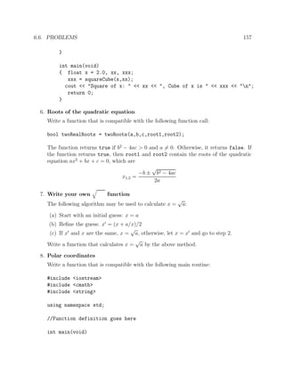 6.6. PROBLEMS 157
}
int main(void)
{ float x = 2.0, xx, xxx;
xxx = squareCube(x,xx);
cout << "Square of x: " << xx << ", Cube of x is " << xxx << "n";
return 0;
}
6. Roots of the quadratic equation
Write a function that is compatible with the following function call:
bool twoRealRoots = twoRoots(a,b,c,root1,root2);
The function returns true if b2
− 4ac > 0 and a = 0. Otherwise, it returns false. If
the function returns true, then root1 and root2 contain the roots of the quadratic
equation ax2
+ bx + c = 0, which are
x1,2 =
−b ±
√
b2 − 4ac
2a
7. Write your own function
The following algorithm may be used to calculate x =
√
a:
(a) Start with an initial guess: x = a
(b) Reﬁne the guess: x = (x + a/x)/2
(c) If x and x are the same, x =
√
a, otherwise, let x = x and go to step 2.
Write a function that calculates x =
√
a by the above method.
8. Polar coordinates
Write a function that is compatible with the following main routine:
#include <iostream>
#include <cmath>
#include <string>
using namespace std;
//Function definition goes here
int main(void)
 