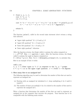 158 CHAPTER 6. EARLY ABSTRACTION—FUNCTIONS
{ float x, y, r, t;
cout << "x, y: ";
cin >> x >> y;
cout << "x = " << x << " y = " << y << " is in the " << polar(x,y,r,t)
<< ". " << "r = " << r << " t = " << t << " degreesn";
return 0;
}
The function, polar(), called in the second cout statement above returns a string
that indicates
• “upper right quadrant” if x ≥ 0 and y ≥ 0
• “upper left quadrant” if x < 0 and y ≥ 0
• “lower left quadrant” if x < 0 and y < 0
• “lower right quadrant” otherwise
After the function returns, the float called r contains the radius computed as
r =
√
x2 + y2. Hint. r = sqrt(x*x + y*y); After the function returns, the float
called t contains the angle in degrees computed as
θ = 180 tan−1
(y/x)/π. Hint. Use t = 45*atan2(y,x)/atan(1.0); to calculate this.
Here is an example of how it works:
red% a.out
x, y: 1 1 //User types in "1 1" in response to the "x, y: " prompt
x = 1 y = 1 is in the upper right quadrant. r = 1.41421 t = 45 degrees
9. How many bits to an unsigned int?
The following algorithm may be used to determine the number of bits that are used to
represent an unsigned int:
(a) Starting with an unsigned int initialized to 1, keep multiplying it by 2 until it
equals 0.
(b) The number of times you multiply it by 2 is related to the number of bits used to
represent the unsigned int’s.
Write a function that determines the number of bits that are used to represent an
unsigned int on the computer that executes the program. Your function has to be
compatible with the following main routine.
 