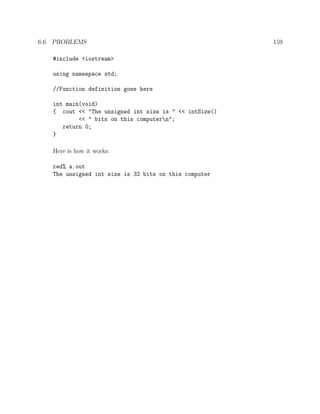 6.6. PROBLEMS 159
#include <iostream>
using namespace std;
//Function definition goes here
int main(void)
{ cout << "The unsigned int size is " << intSize()
<< " bits on this computern";
return 0;
}
Here is how it works:
red% a.out
The unsigned int size is 32 bits on this computer
 